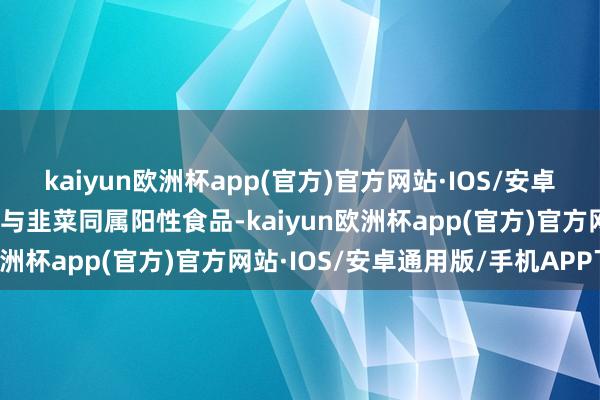 kaiyun欧洲杯app(官方)官方网站·IOS/安卓通用版/手机APP下载且与韭菜同属阳性食品-kaiyun欧洲杯app(官方)官方网站·IOS/安卓通用版/手机APP下载