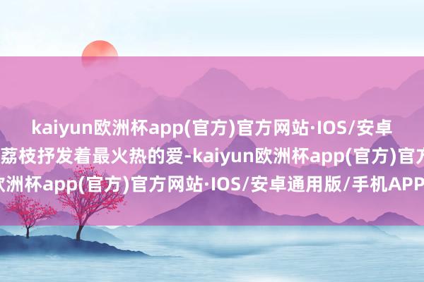 kaiyun欧洲杯app(官方)官方网站·IOS/安卓通用版/手机APP下载用荔枝抒发着最火热的爱-kaiyun欧洲杯app(官方)官方网站·IOS/安卓通用版/手机APP下载