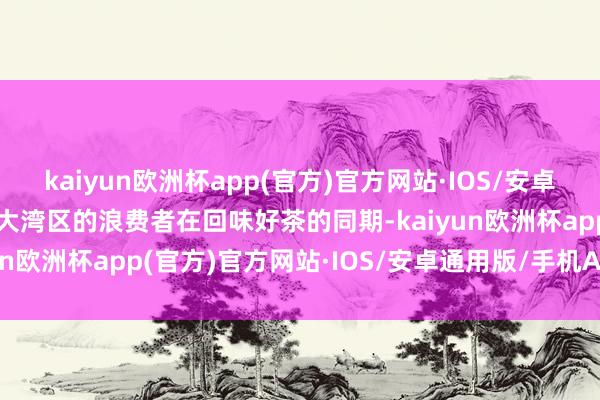 kaiyun欧洲杯app(官方)官方网站·IOS/安卓通用版/手机APP下载让大湾区的浪费者在回味好茶的同期-kaiyun欧洲杯app(官方)官方网站·IOS/安卓通用版/手机APP下载