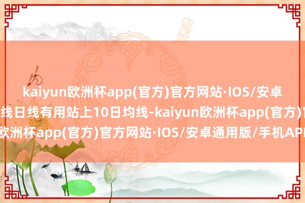 kaiyun欧洲杯app(官方)官方网站·IOS/安卓通用版/手机APP下载K线日线有用站上10日均线-kaiyun欧洲杯app(官方)官方网站·IOS/安卓通用版/手机APP下载