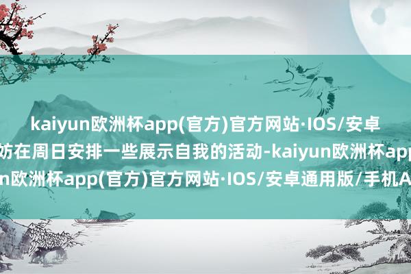 kaiyun欧洲杯app(官方)官方网站·IOS/安卓通用版/手机APP下载不妨在周日安排一些展示自我的活动-kaiyun欧洲杯app(官方)官方网站·IOS/安卓通用版/手机APP下载