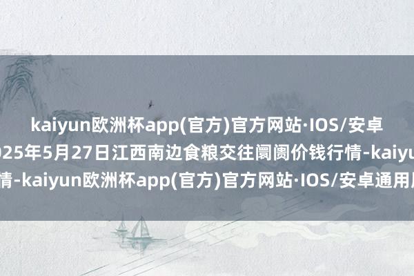 kaiyun欧洲杯app(官方)官方网站·IOS/安卓通用版/手机APP下载2025年5月27日江西南边食粮交往阛阓价钱行情-kaiyun欧洲杯app(官方)官方网站·IOS/安卓通用版/手机APP下载