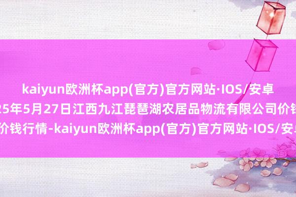 kaiyun欧洲杯app(官方)官方网站·IOS/安卓通用版/手机APP下载2025年5月27日江西九江琵琶湖农居品物流有限公司价钱行情-kaiyun欧洲杯app(官方)官方网站·IOS/安卓通用版/手机APP下载