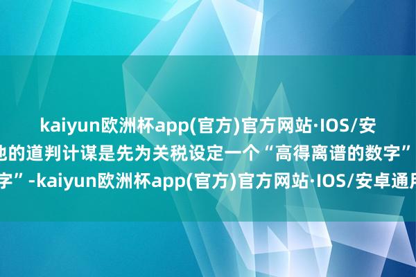 kaiyun欧洲杯app(官方)官方网站·IOS/安卓通用版/手机APP下载他的道判计谋是先为关税设定一个“高得离谱的数字”-kaiyun欧洲杯app(官方)官方网站·IOS/安卓通用版/手机APP下载