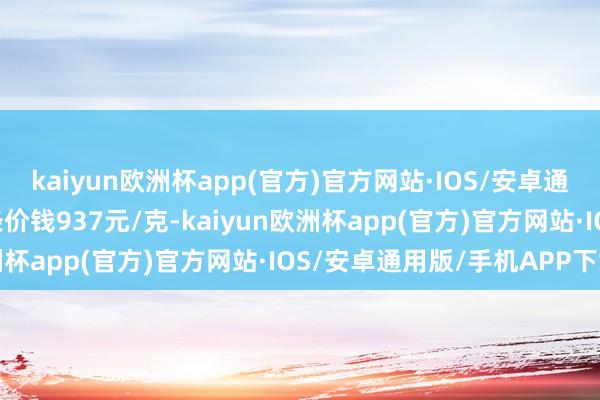 kaiyun欧洲杯app(官方)官方网站·IOS/安卓通用版/手机APP下载金条价钱937元/克-kaiyun欧洲杯app(官方)官方网站·IOS/安卓通用版/手机APP下载