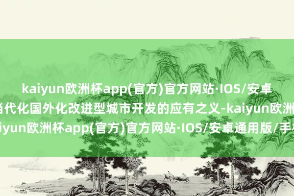 kaiyun欧洲杯app(官方)官方网站·IOS/安卓通用版/手机APP下载是当代化国外化改进型城市开发的应有之义-kaiyun欧洲杯app(官方)官方网站·IOS/安卓通用版/手机APP下载