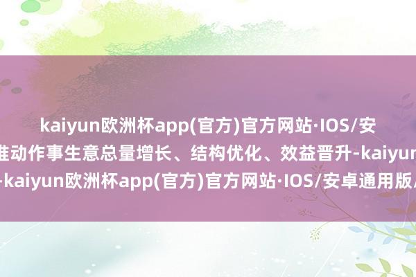 kaiyun欧洲杯app(官方)官方网站·IOS/安卓通用版/手机APP下载推动作事生意总量增长、结构优化、效益晋升-kaiyun欧洲杯app(官方)官方网站·IOS/安卓通用版/手机APP下载