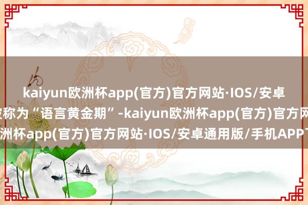 kaiyun欧洲杯app(官方)官方网站·IOS/安卓通用版/手机APP下载被称为“语言黄金期”-kaiyun欧洲杯app(官方)官方网站·IOS/安卓通用版/手机APP下载