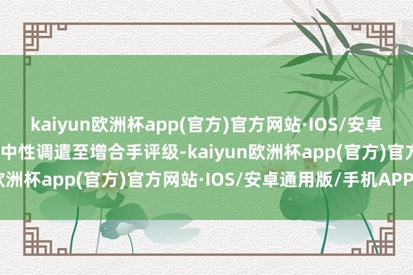 kaiyun欧洲杯app(官方)官方网站·IOS/安卓通用版/手机APP下载由中性调遣至增合手评级-kaiyun欧洲杯app(官方)官方网站·IOS/安卓通用版/手机APP下载