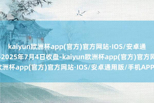 kaiyun欧洲杯app(官方)官方网站·IOS/安卓通用版/手机APP下载放手2025年7月4日收盘-kaiyun欧洲杯app(官方)官方网站·IOS/安卓通用版/手机APP下载