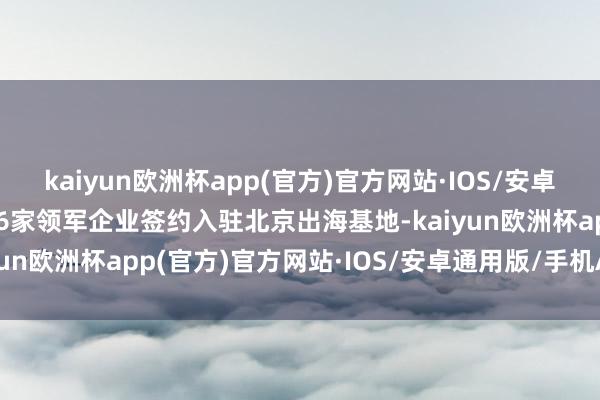 kaiyun欧洲杯app(官方)官方网站·IOS/安卓通用版/手机APP下载16家领军企业签约入驻北京出海基地-kaiyun欧洲杯app(官方)官方网站·IOS/安卓通用版/手机APP下载