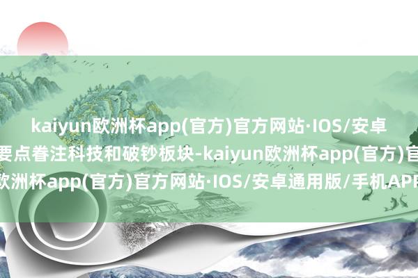 kaiyun欧洲杯app(官方)官方网站·IOS/安卓通用版/手机APP下载可要点眷注科技和破钞板块-kaiyun欧洲杯app(官方)官方网站·IOS/安卓通用版/手机APP下载