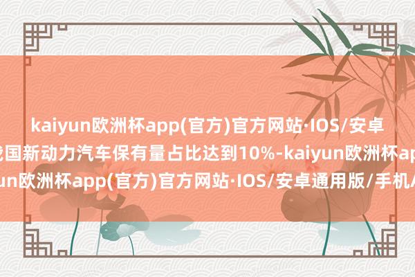 kaiyun欧洲杯app(官方)官方网站·IOS/安卓通用版/手机APP下载我国新动力汽车保有量占比达到10%-kaiyun欧洲杯app(官方)官方网站·IOS/安卓通用版/手机APP下载