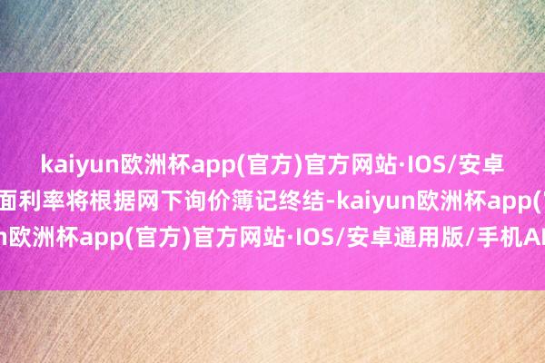 kaiyun欧洲杯app(官方)官方网站·IOS/安卓通用版/手机APP下载票面利率将根据网下询价簿记终结-kaiyun欧洲杯app(官方)官方网站·IOS/安卓通用版/手机APP下载
