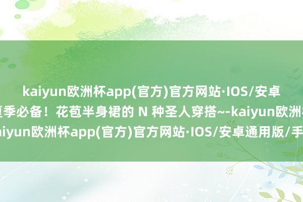 kaiyun欧洲杯app(官方)官方网站·IOS/安卓通用版/手机APP下载夏季必备！花苞半身裙的 N 种圣人穿搭~-kaiyun欧洲杯app(官方)官方网站·IOS/安卓通用版/手机APP下载