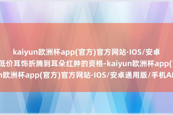 kaiyun欧洲杯app(官方)官方网站·IOS/安卓通用版/手机APP下载被低价耳饰折腾到耳朵红肿的资格-kaiyun欧洲杯app(官方)官方网站·IOS/安卓通用版/手机APP下载