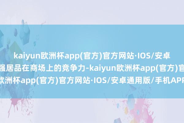 kaiyun欧洲杯app(官方)官方网站·IOS/安卓通用版/手机APP下载增强居品在商场上的竞争力-kaiyun欧洲杯app(官方)官方网站·IOS/安卓通用版/手机APP下载